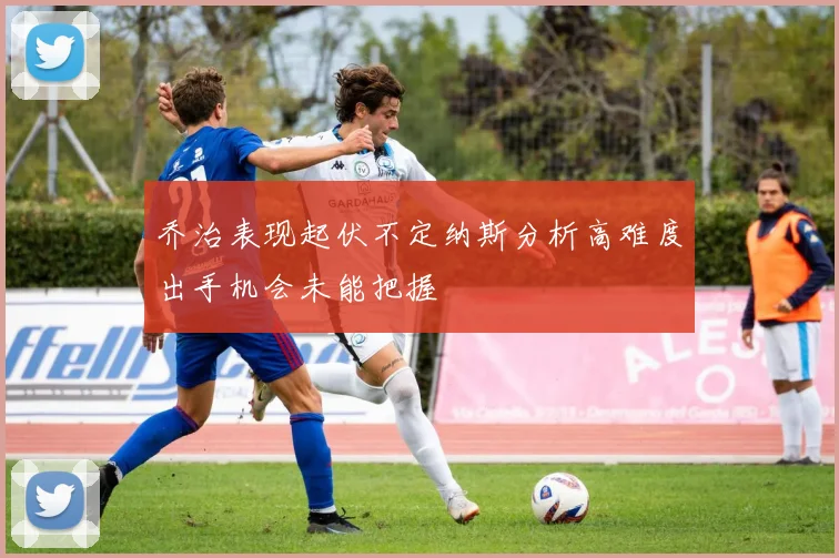 乔治表现起伏不定纳斯分析高难度出手机会未能把握