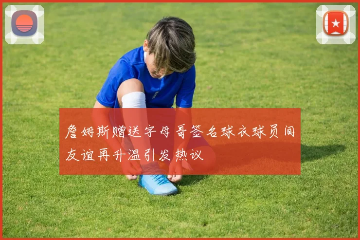 詹姆斯赠送字母哥签名球衣球员间友谊再升温引发热议