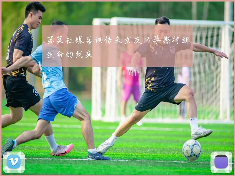 苏莱社媒喜讯传来女友怀孕期待新生命的到来