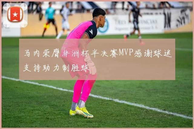 马内荣膺非洲杯半决赛MVP感谢球迷支持助力制胜球