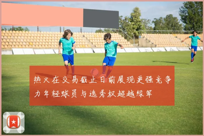 热火在交易截止日前展现更强竞争力年轻球员与选秀权超越绿军