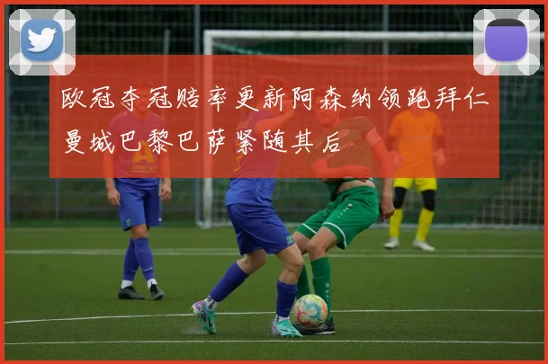 欧冠夺冠赔率更新阿森纳领跑拜仁曼城巴黎巴萨紧随其后