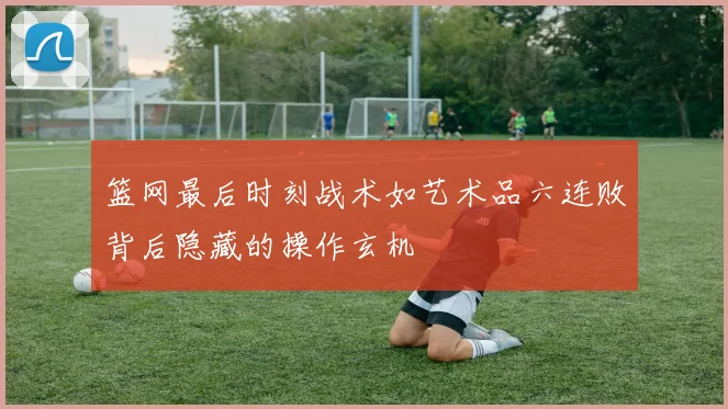 篮网最后时刻战术如艺术品六连败背后隐藏的操作玄机