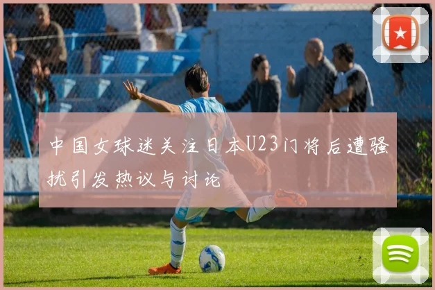 中国女球迷关注日本U23门将后遭骚扰引发热议与讨论