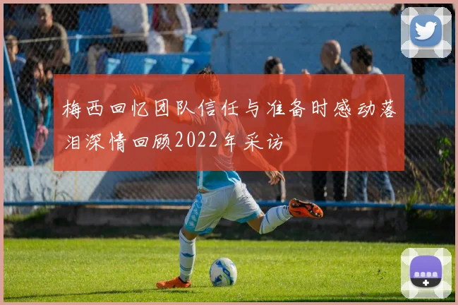 梅西回忆团队信任与准备时感动落泪深情回顾2022年采访