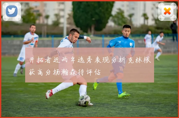开拓者近两年选秀表现分析克林根获高分杨瀚森待评估