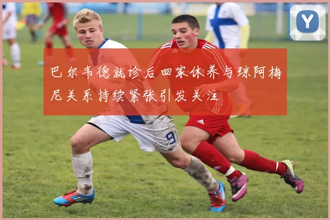 巴尔韦德就诊后回家休养与琼阿梅尼关系持续紧张引发关注