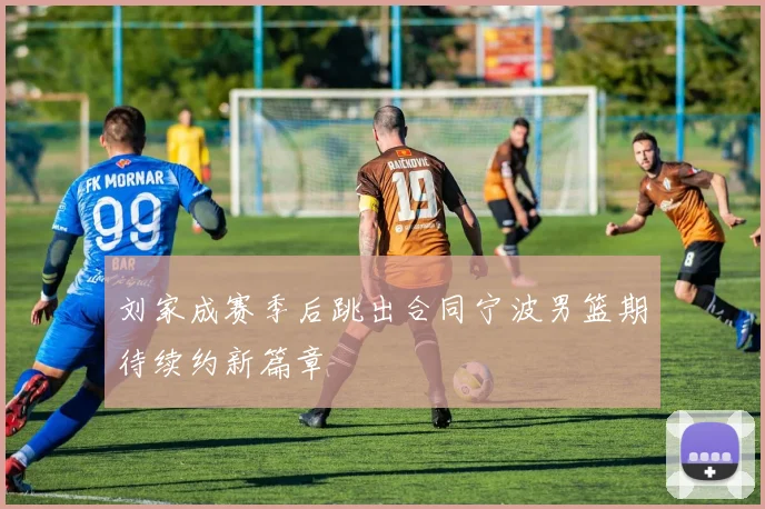 刘家成赛季后跳出合同宁波男篮期待续约新篇章