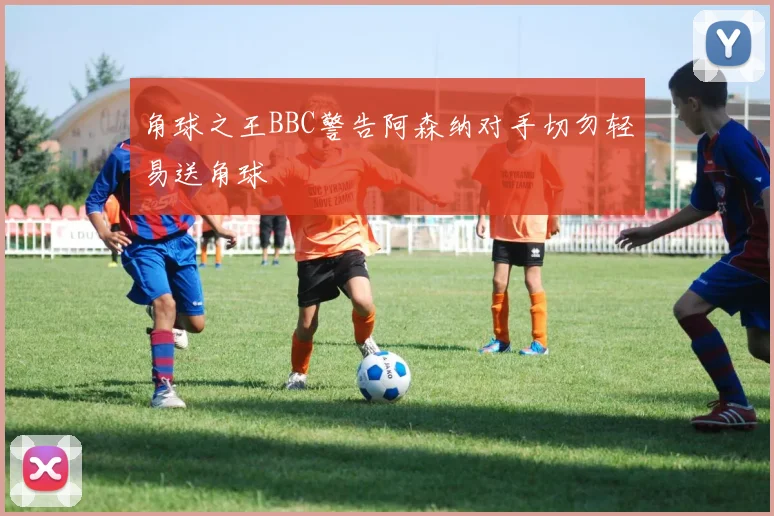 角球之王BBC警告阿森纳对手切勿轻易送角球
