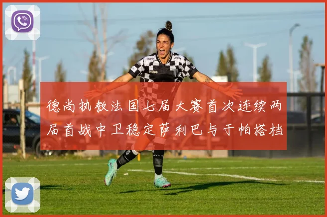 德尚执教法国七届大赛首次连续两届首战中卫稳定萨利巴与于帕搭档