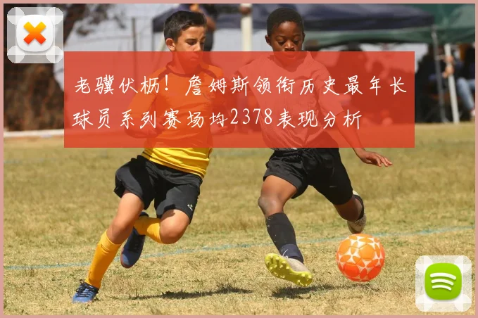 老骥伏枥！詹姆斯领衔历史最年长球员系列赛场均2378表现分析