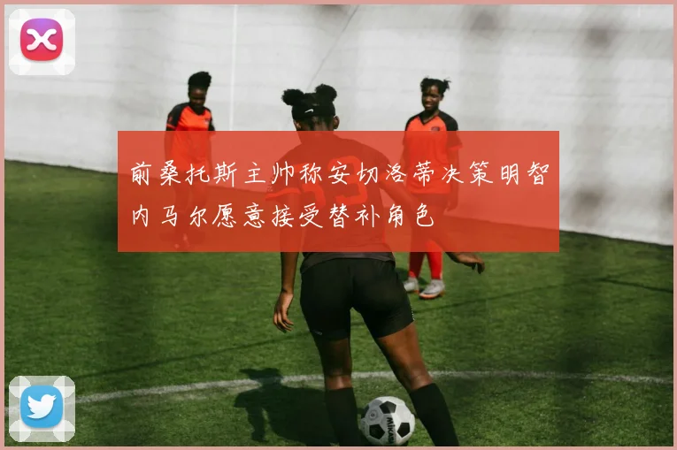 前桑托斯主帅称安切洛蒂决策明智内马尔愿意接受替补角色